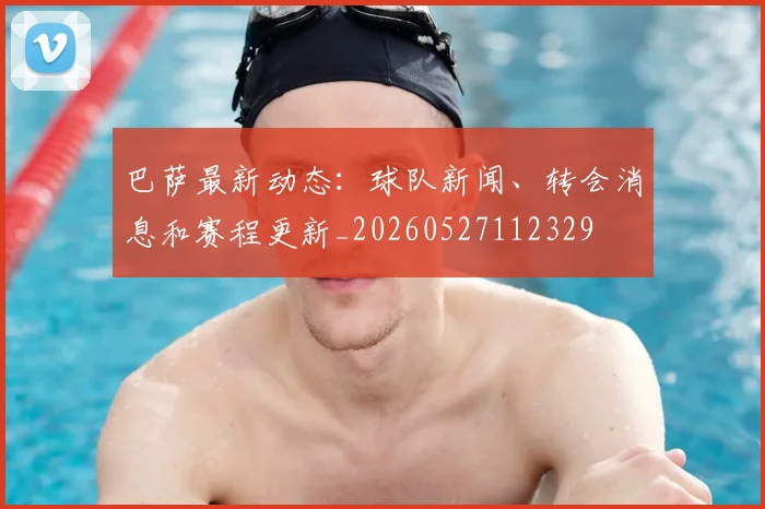 巴萨最新动态：球队新闻、转会消息和赛程更新_20260527112329