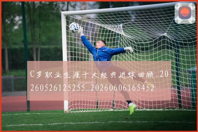 C罗职业生涯十大经典进球回顾_20260526125255_20260606165452