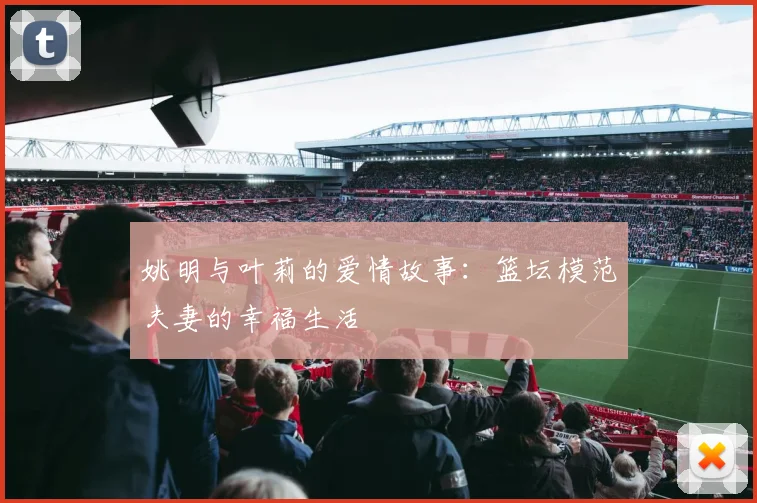 姚明与叶莉的爱情故事:篮坛模范夫妻的幸福生活
