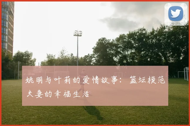 姚明与叶莉的爱情故事:篮坛模范夫妻的幸福生活