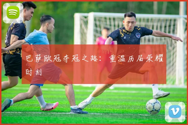 巴萨欧冠夺冠之路：重温历届荣耀时刻