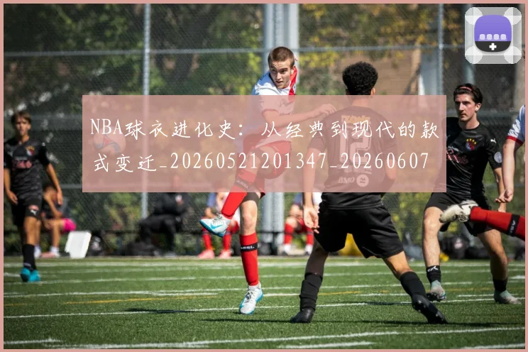 NBA球衣进化史:从经典到现代的款式变迁_20260521201347_20260607160211