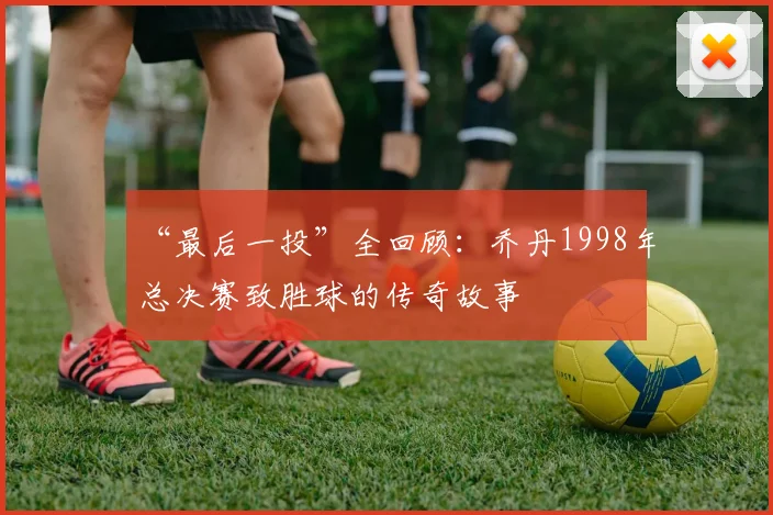 “最后一投”全回顾:乔丹1998年总决赛致胜球的传奇故事
