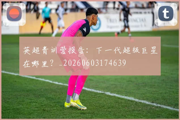 英超青训营报告:下一代超级巨星在哪里?_20260603174639