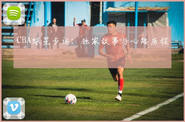 CBA球星专访:独家故事与心路历程
