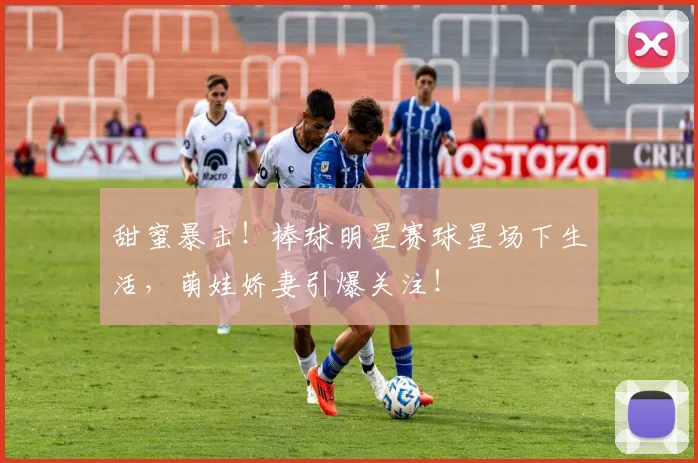 甜蜜暴击!棒球明星赛球星场下生活,萌娃娇妻引爆关注!