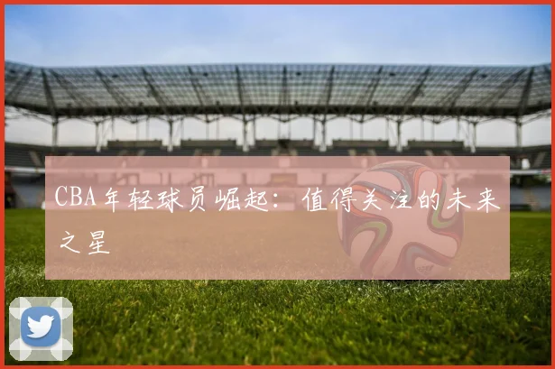 CBA年轻球员崛起:值得关注的未来之星